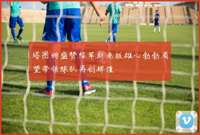 塔图姆盛赞绿军新老板雄心勃勃渴望带领球队再创辉煌