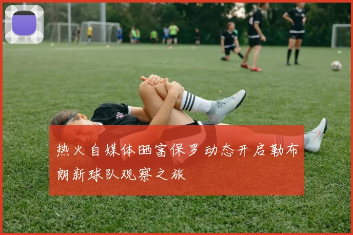 热火自媒体晒富保罗动态开启勒布朗新球队观察之旅