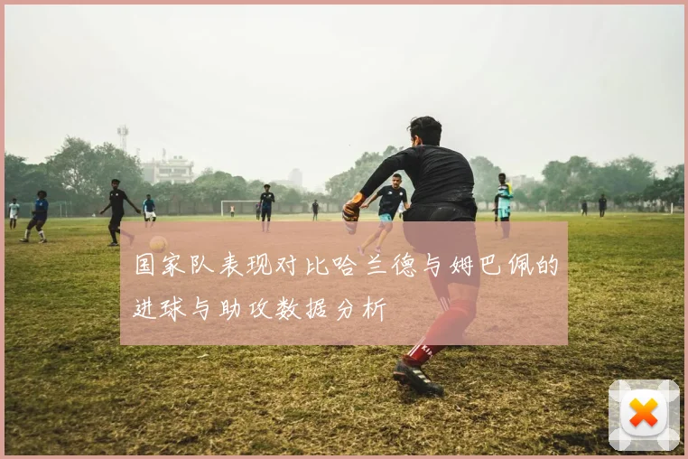 国家队表现对比哈兰德与姆巴佩的进球与助攻数据分析
