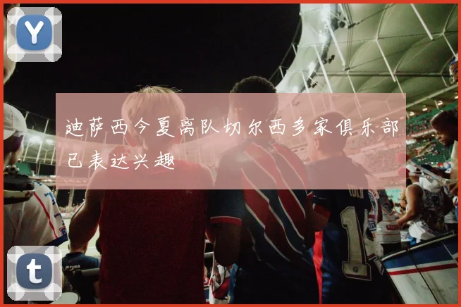 迪萨西今夏离队切尔西多家俱乐部已表达兴趣