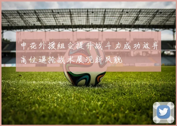申花外援组合提升战斗力成功放弃高位逼抢战术展现新风貌