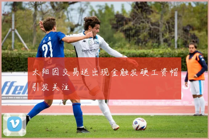 太阳因交易送出现金触发硬工资帽引发关注