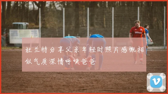 杜兰特分享父亲年轻时照片感慨相似气质深情呼唤爸爸