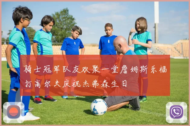 骑士冠军队友欢聚一堂詹姆斯乐福打高尔夫庆祝杰弗森生日