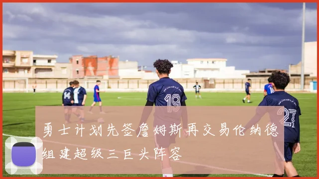 勇士计划先签詹姆斯再交易伦纳德组建超级三巨头阵容