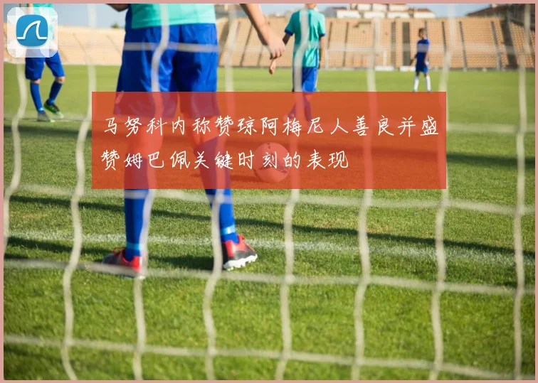 马努科内称赞琼阿梅尼人善良并盛赞姆巴佩关键时刻的表现