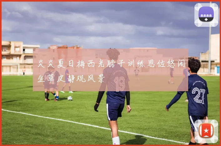 炎炎夏日梅西光膀子训练恩佐悠闲坐草皮静观风景