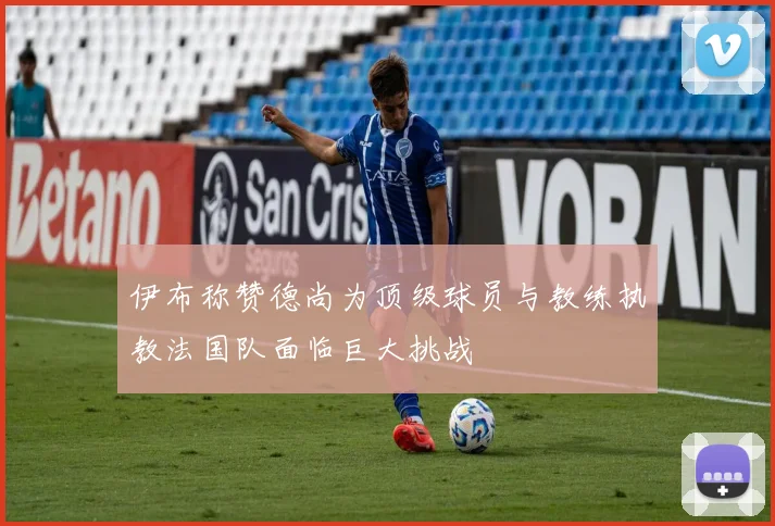 伊布称赞德尚为顶级球员与教练执教法国队面临巨大挑战